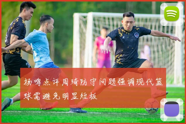 杨鸣点评周琦防守问题强调现代篮球需避免明显短板