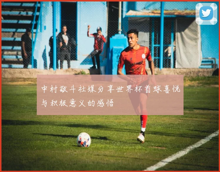 中村敬斗社媒分享世界杯首球喜悦与积极意义的感悟