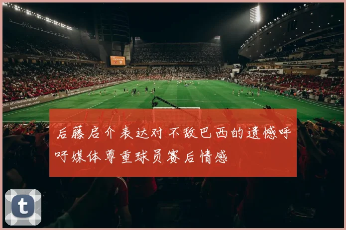后藤启介表达对不敌巴西的遗憾呼吁媒体尊重球员赛后情感