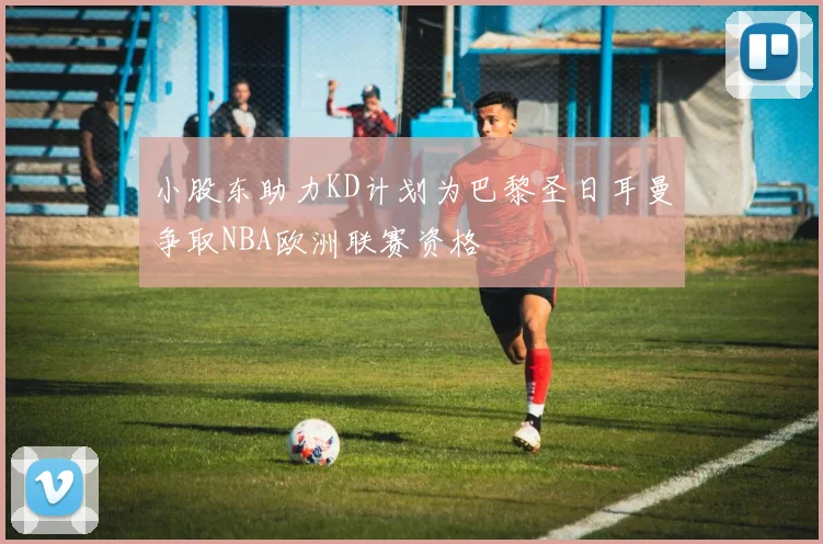 小股东助力KD计划为巴黎圣日耳曼争取NBA欧洲联赛资格