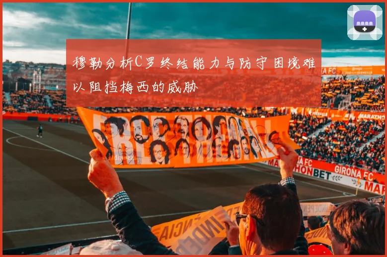 穆勒分析C罗终结能力与防守困境难以阻挡梅西的威胁