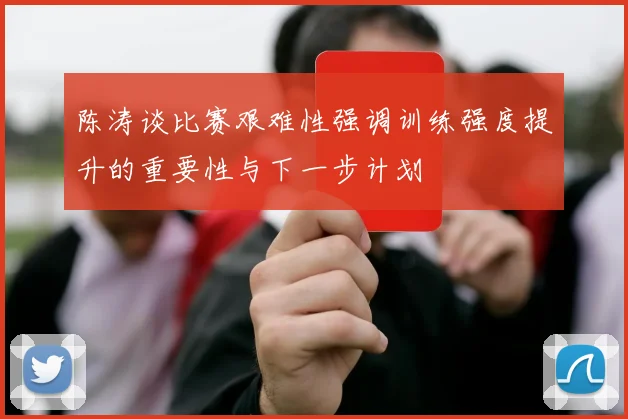 陈涛谈比赛艰难性强调训练强度提升的重要性与下一步计划