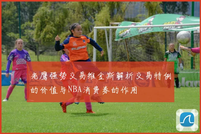 老鹰强势交易维金斯解析交易特例的价值与NBA消费券的作用