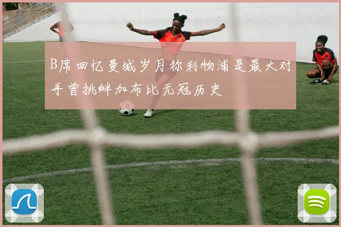 B席回忆曼城岁月称利物浦是最大对手曾挑衅加布比无冠历史