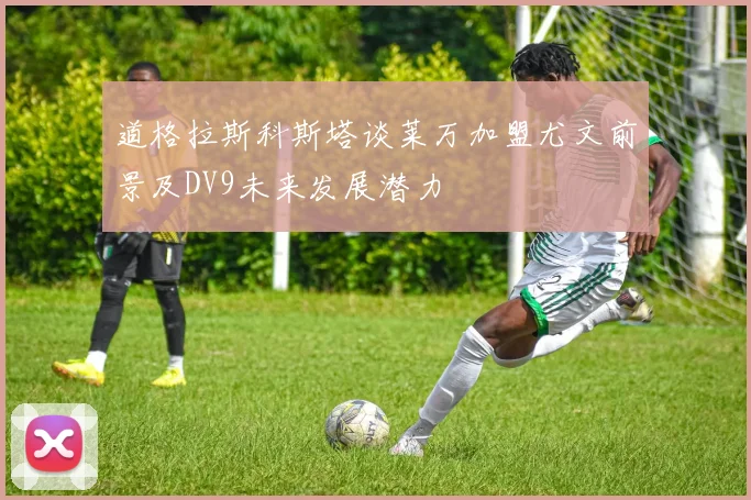 道格拉斯科斯塔谈莱万加盟尤文前景及DV9未来发展潜力