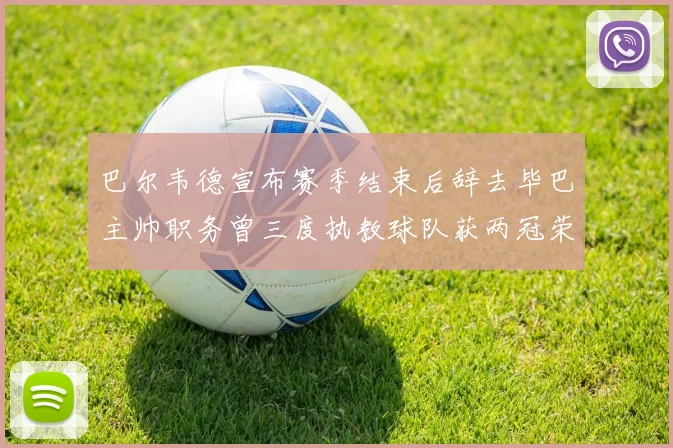 巴尔韦德宣布赛季结束后辞去毕巴主帅职务曾三度执教球队获两冠荣耀