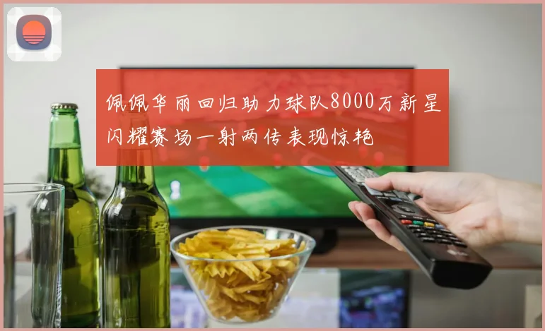 佩佩华丽回归助力球队8000万新星闪耀赛场一射两传表现惊艳