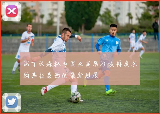 诺丁汉森林与国米高层洽谈再度求购弗拉泰西的最新进展