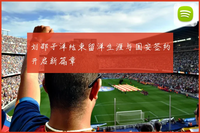 刘邵子洋结束留洋生涯与国安签约开启新篇章
