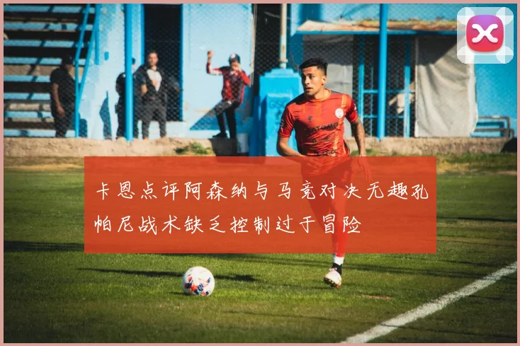 卡恩点评阿森纳与马竞对决无趣孔帕尼战术缺乏控制过于冒险