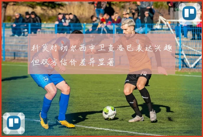 科莫对切尔西中卫查洛巴表达兴趣但双方估价差异显著