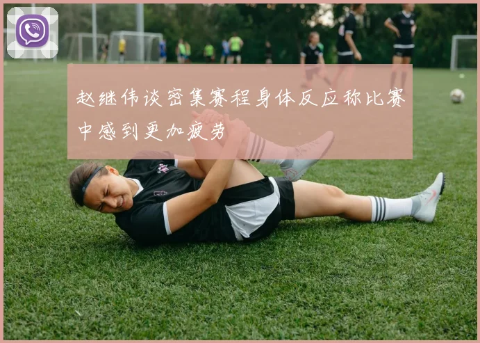 赵继伟谈密集赛程身体反应称比赛中感到更加疲劳