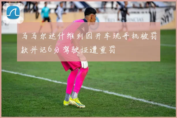 马马尔达什维利因开车玩手机被罚款并记6分驾驶证遭重罚