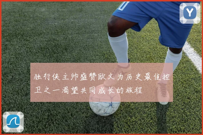 独行侠主帅盛赞欧文为历史最佳控卫之一渴望共同成长的旅程