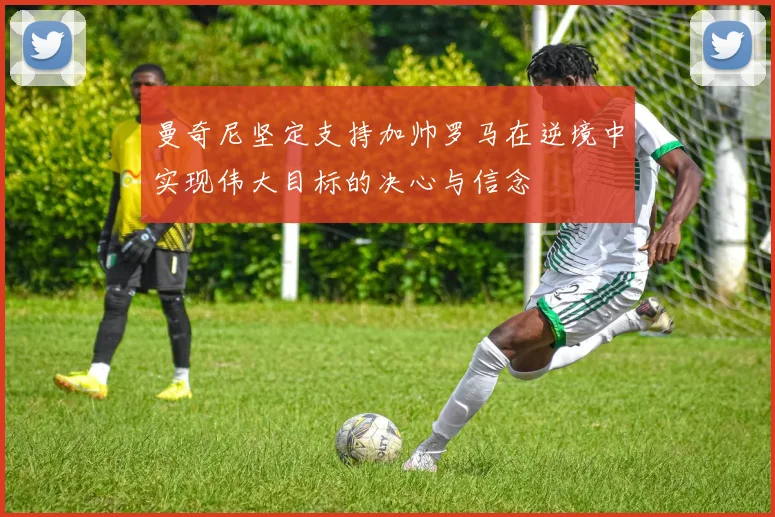 曼奇尼坚定支持加帅罗马在逆境中实现伟大目标的决心与信念
