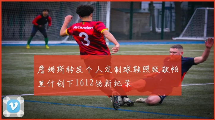 詹姆斯转发个人定制球鞋照致敬帕里什创下1612场新纪录