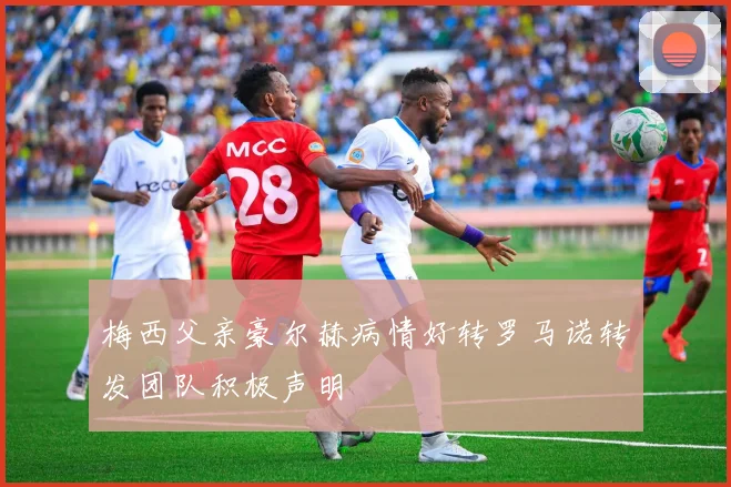 梅西父亲豪尔赫病情好转罗马诺转发团队积极声明