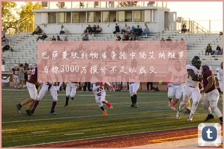 巴萨曼联利物浦争抢中场艾纳维罗马称3000万报价不足以成交