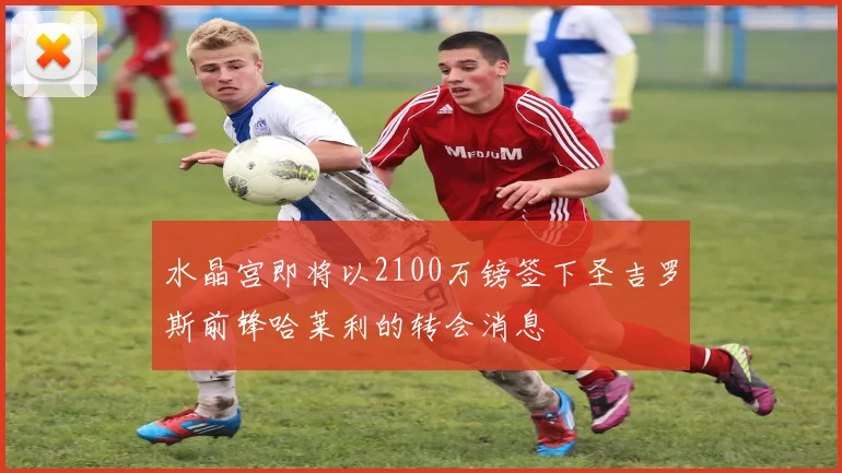 水晶宫即将以2100万镑签下圣吉罗斯前锋哈莱利的转会消息
