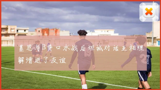基恩与B费口水战后坦诚对话互相理解增进了友谊