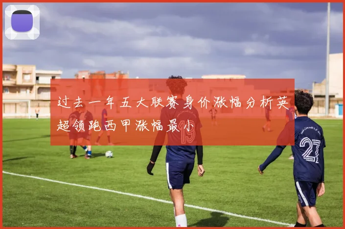 过去一年五大联赛身价涨幅分析英超领跑西甲涨幅最小