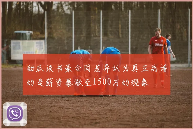 甜瓜谈书豪合同差异认为真正离谱的是薪资暴涨至1500万的现象